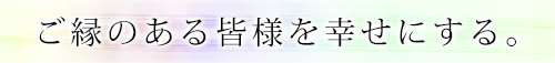 ご縁のある皆様を幸せにする