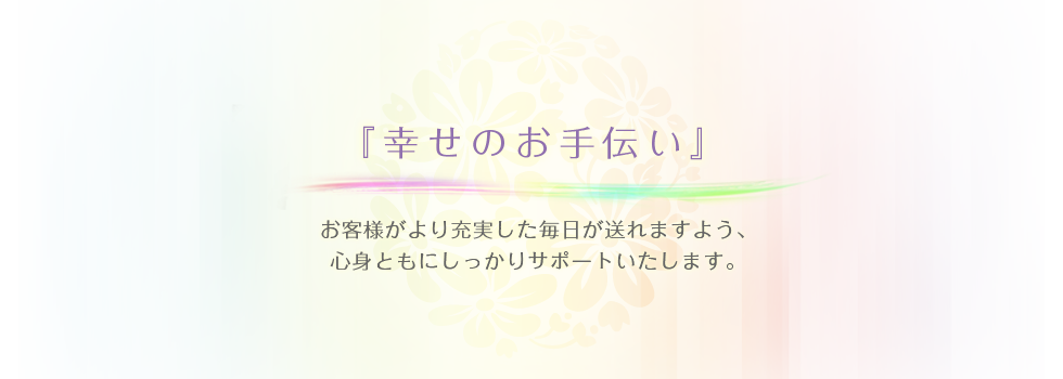 幸せのお手伝い お客様がより充実した毎日が送れますよう、心身ともにしっかりサポートいたします。